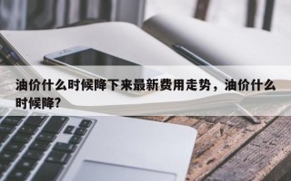 油价什么时候降下来最新费用走势，油价什么时候降?