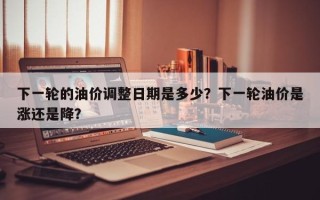 下一轮的油价调整日期是多少？下一轮油价是涨还是降？
