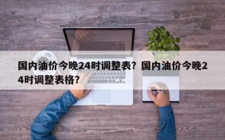 国内油价今晚24时调整表？国内油价今晚24时调整表格？