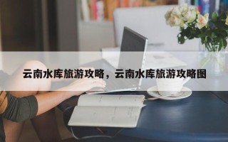 云南水库旅游攻略，云南水库旅游攻略图