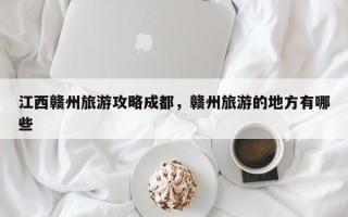 江西赣州旅游攻略成都，赣州旅游的地方有哪些