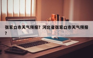张家口市天气预报？河北省张家口市天气预报？