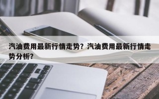 汽油费用最新行情走势？汽油费用最新行情走势分析？