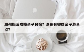 湖州旅游攻略亲子民宿？湖州有哪些亲子游景点？