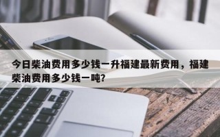 今日柴油费用多少钱一升福建最新费用，福建柴油费用多少钱一吨？