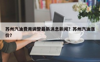 苏州汽油费用调整最新消息新闻？苏州汽油涨价？