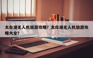 太白湖无人机旅游攻略？太白湖无人机旅游攻略大全？