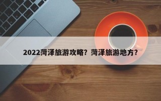 2022菏泽旅游攻略？菏泽旅游地方？