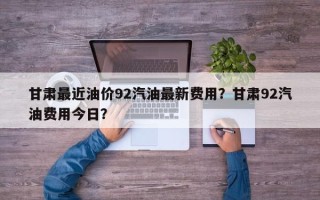 甘肃最近油价92汽油最新费用？甘肃92汽油费用今日？