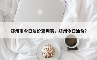 郑州市今日油价查询表，郑州今曰油价？
