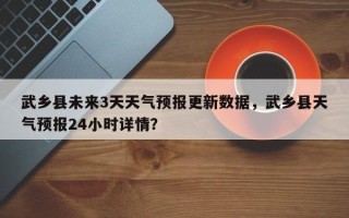 武乡县未来3天天气预报更新数据，武乡县天气预报24小时详情？