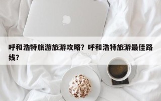 呼和浩特旅游旅游攻略？呼和浩特旅游最佳路线？