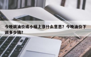 今晚调油价或小幅上涨什么意思？今晚油价下调多少钱？