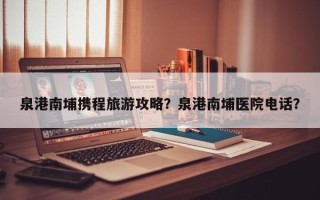 泉港南埔携程旅游攻略？泉港南埔医院电话？