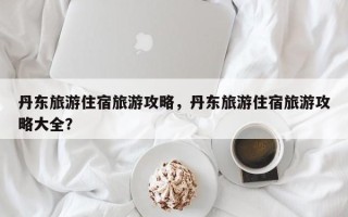 丹东旅游住宿旅游攻略，丹东旅游住宿旅游攻略大全？