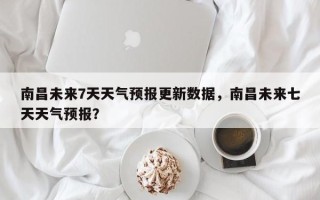 南昌未来7天天气预报更新数据，南昌未来七天天气预报？