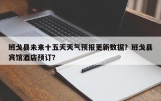 班戈县未来十五天天气预报更新数据？班戈县宾馆酒店预订？