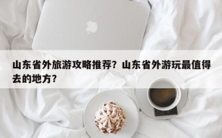 山东省外旅游攻略推荐？山东省外游玩最值得去的地方？