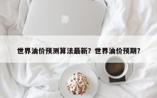 世界油价预测算法最新？世界油价预期？