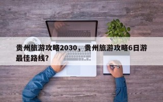 贵州旅游攻略2030，贵州旅游攻略6日游最佳路线？