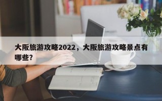 大阪旅游攻略2022，大阪旅游攻略景点有哪些？