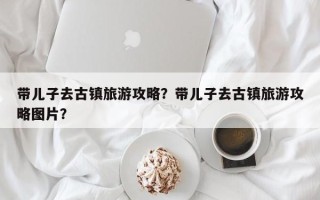 带儿子去古镇旅游攻略？带儿子去古镇旅游攻略图片？