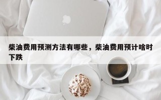 柴油费用预测方法有哪些，柴油费用预计啥时下跌