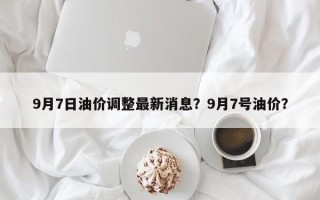 9月7日油价调整最新消息？9月7号油价？
