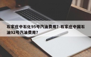 石家庄中石化95号汽油费用？石家庄中国石油92号汽油费用？