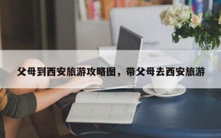父母到西安旅游攻略图，带父母去西安旅游