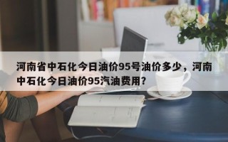 河南省中石化今日油价95号油价多少，河南中石化今日油价95汽油费用？