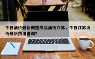 今日油价最新调整成品油价江苏，今日江苏油价最新费用查询？