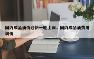 国内成品油价迎新一轮上调，国内成品油费用调价